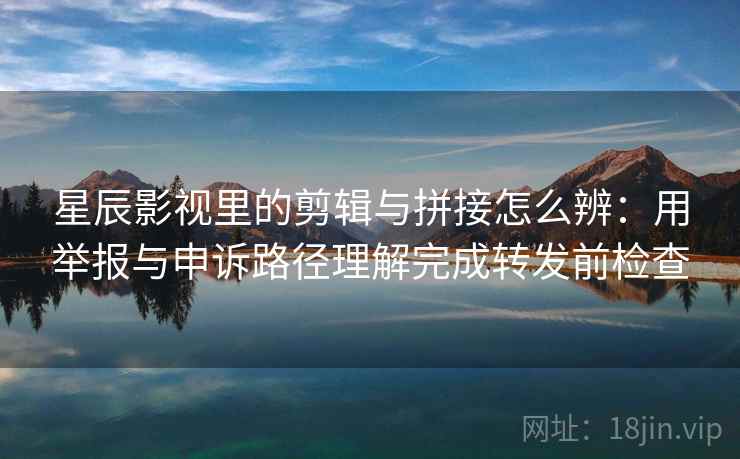 星辰影视里的剪辑与拼接怎么辨：用举报与申诉路径理解完成转发前检查