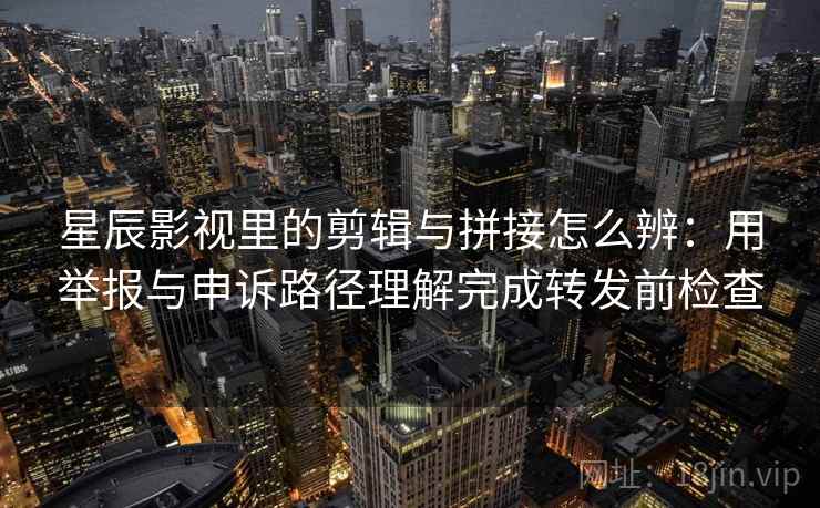 星辰影视里的剪辑与拼接怎么辨：用举报与申诉路径理解完成转发前检查
