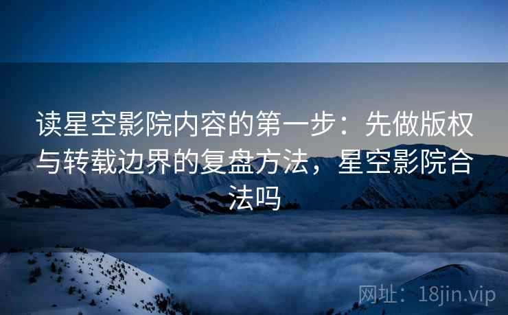 读星空影院内容的第一步：先做版权与转载边界的复盘方法，星空影院合法吗