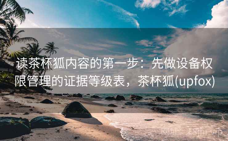 读茶杯狐内容的第一步：先做设备权限管理的证据等级表，茶杯狐(upfox)