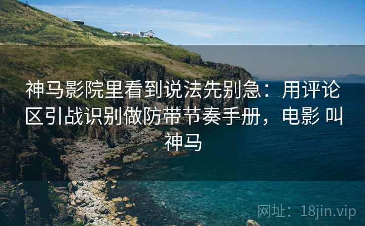 神马影院里看到说法先别急：用评论区引战识别做防带节奏手册，电影 叫神马