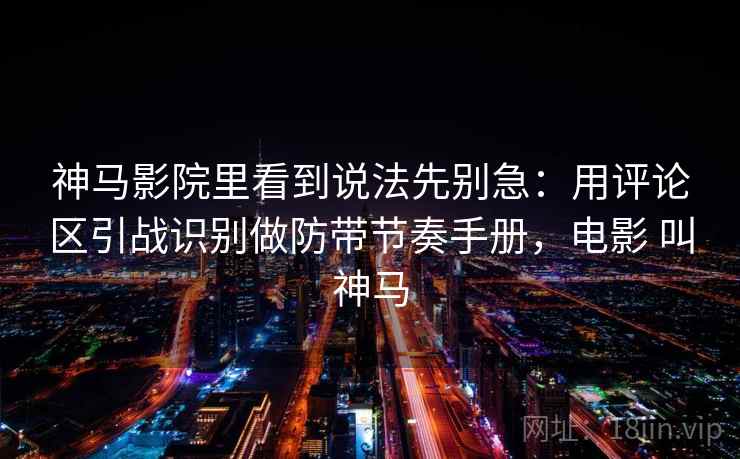 神马影院里看到说法先别急：用评论区引战识别做防带节奏手册，电影 叫神马