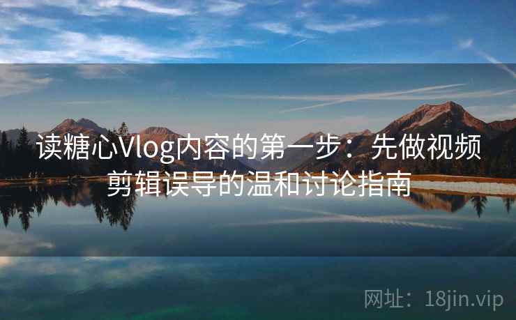 读糖心Vlog内容的第一步：先做视频剪辑误导的温和讨论指南