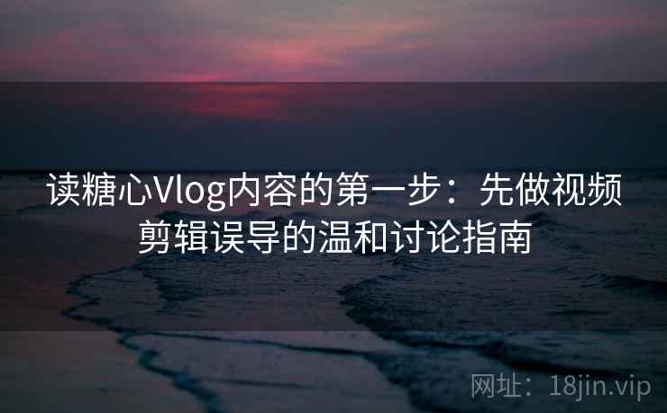 读糖心Vlog内容的第一步：先做视频剪辑误导的温和讨论指南