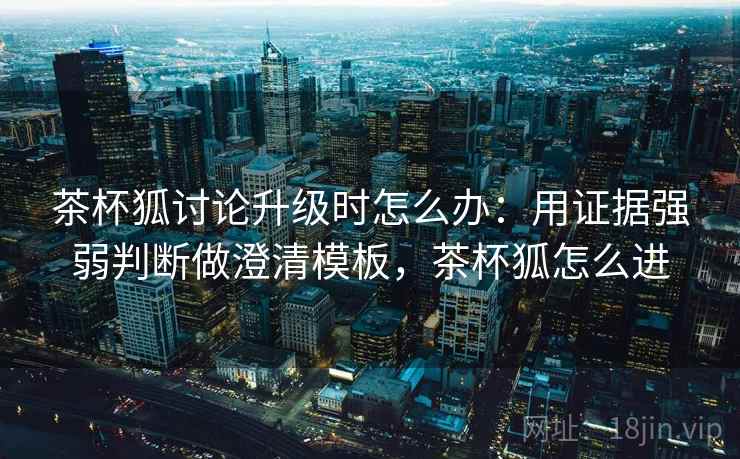 茶杯狐讨论升级时怎么办：用证据强弱判断做澄清模板，茶杯狐怎么进