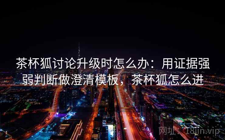 茶杯狐讨论升级时怎么办：用证据强弱判断做澄清模板，茶杯狐怎么进