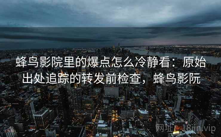 蜂鸟影院里的爆点怎么冷静看：原始出处追踪的转发前检查，蜂鸟影阮