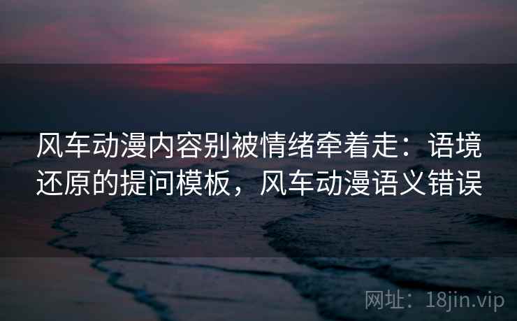 风车动漫内容别被情绪牵着走：语境还原的提问模板，风车动漫语义错误