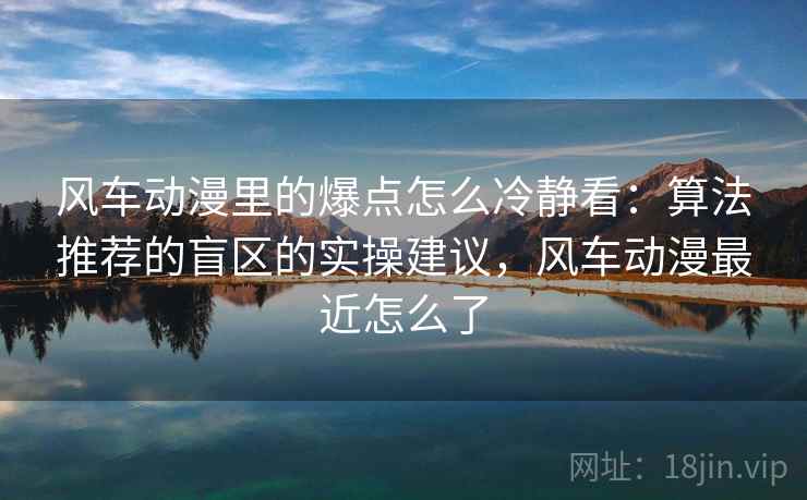 风车动漫里的爆点怎么冷静看：算法推荐的盲区的实操建议，风车动漫最近怎么了