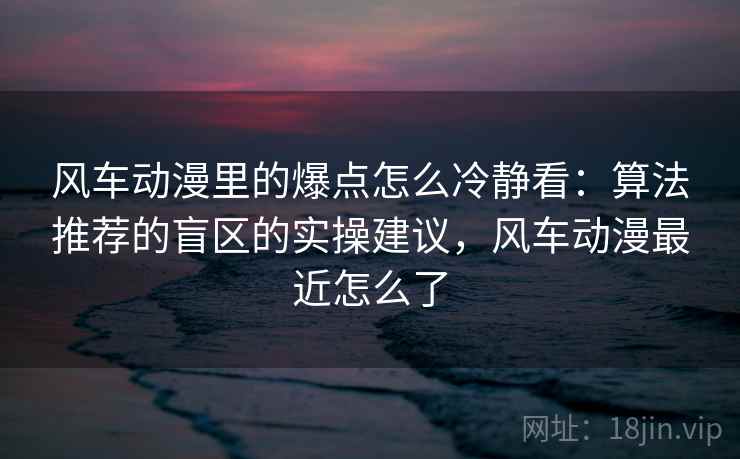 风车动漫里的爆点怎么冷静看：算法推荐的盲区的实操建议，风车动漫最近怎么了