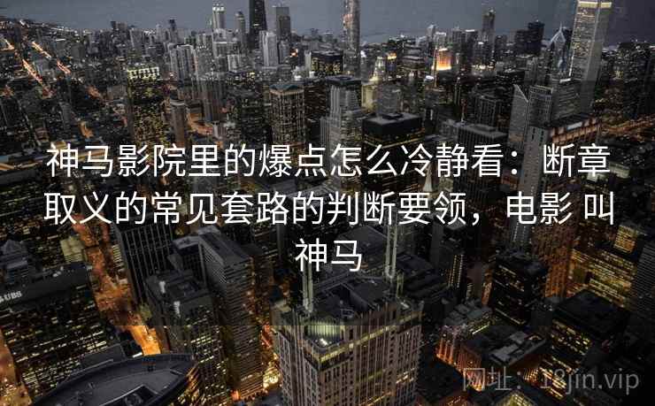 神马影院里的爆点怎么冷静看：断章取义的常见套路的判断要领，电影 叫神马