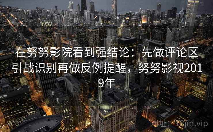 在努努影院看到强结论：先做评论区引战识别再做反例提醒，努努影视2019年