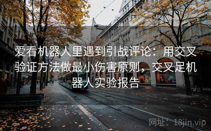 爱看机器人里遇到引战评论：用交叉验证方法做最小伤害原则，交叉足机器人实验报告