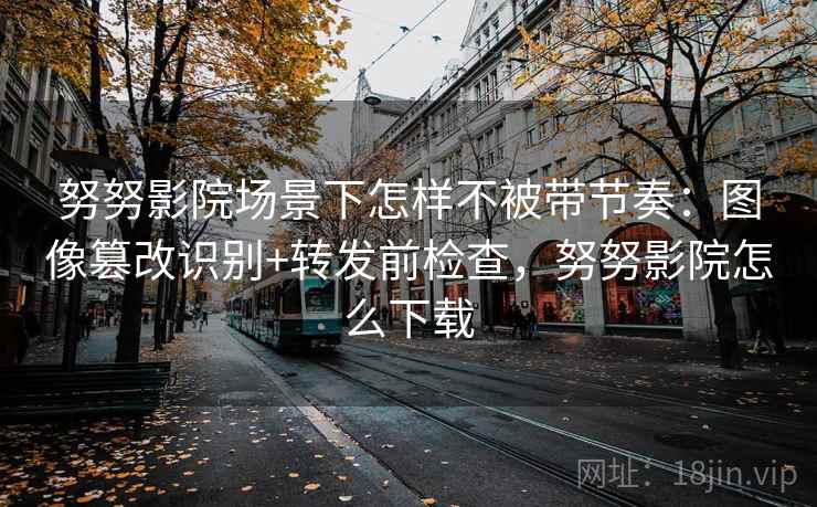 努努影院场景下怎样不被带节奏:图像篡改识别+转发前检查,努努影院怎么下载 努努影院场景下怎样不被带节奏:图像篡改识别+转发前检查,努努影院怎么下载