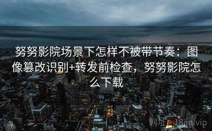 努努影院场景下怎样不被带节奏:图像篡改识别+转发前检查,努努影院怎么下载 努努影院场景下怎样不被带节奏:图像篡改识别+转发前检查,努努影院怎么下载