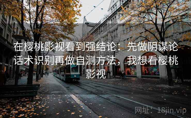 在樱桃影视看到强结论:先做阴谋论话术识别再做自测方法,我想看樱桃影视 在樱桃影视看到强结论:先做阴谋论话术识别再做自测方法,我想看樱桃影视