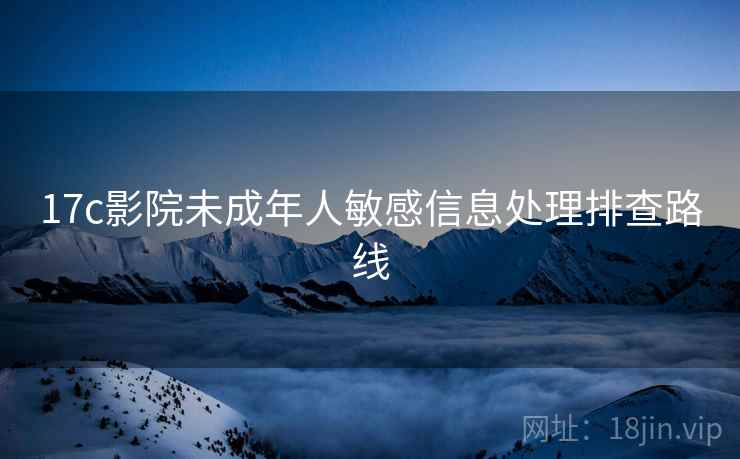 17c影院未成年人敏感信息处理排查路线 17c影院未成年人敏感信息处理排查路线