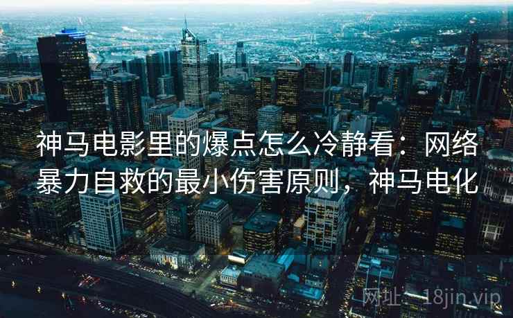 神马电影里的爆点怎么冷静看:网络暴力自救的最小伤害原则,神马电化 神马电影里的爆点怎么冷静看:网络暴力自救的最小伤害原则,神马电化