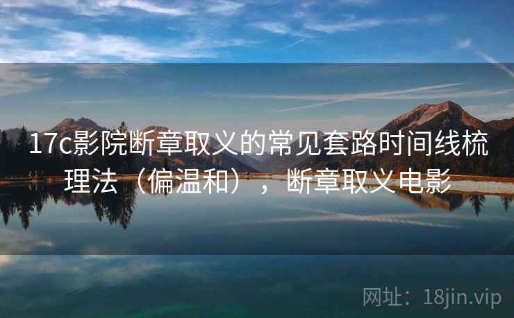 17c影院断章取义的常见套路时间线梳理法(偏温和),断章取义电影 17c影院断章取义的常见套路时间线梳理法(偏温和),断章取义电影
