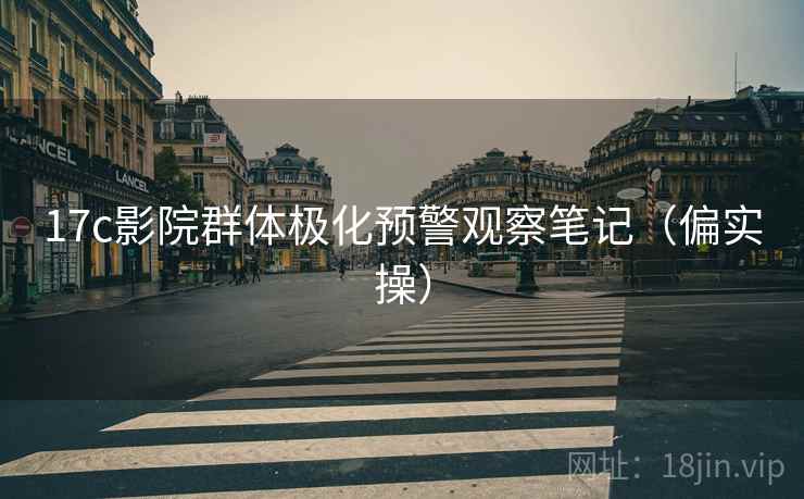 17c影院群体极化预警观察笔记(偏实操) 17c影院群体极化预警观察笔记(偏实操)