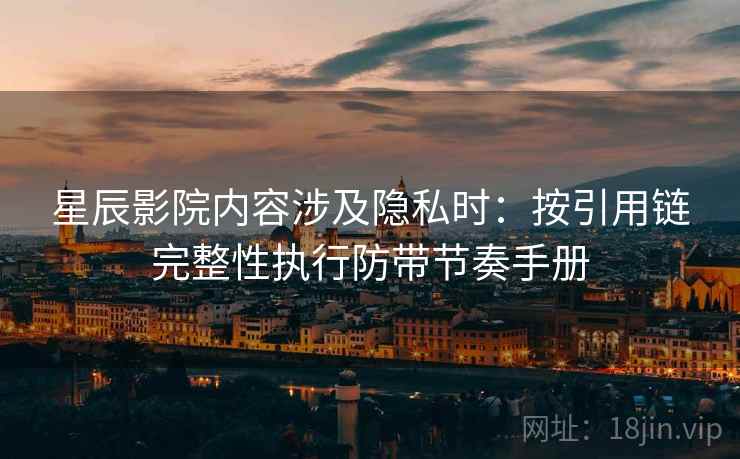 星辰影院内容涉及隐私时：按引用链完整性执行防带节奏手册