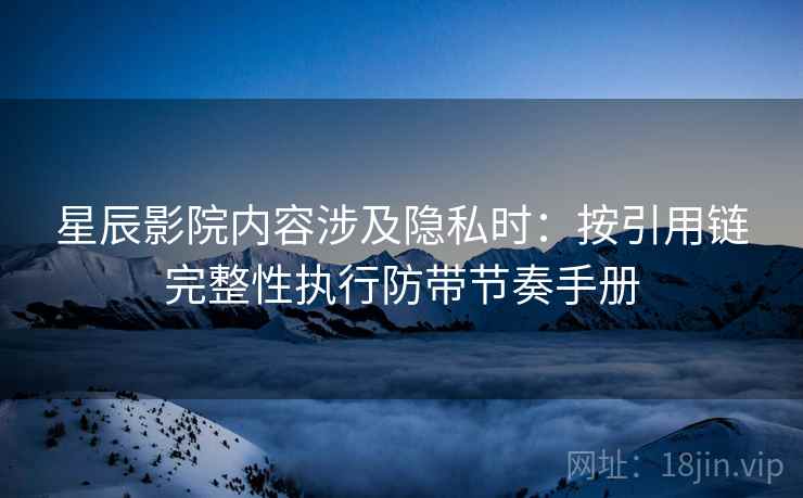 星辰影院内容涉及隐私时：按引用链完整性执行防带节奏手册