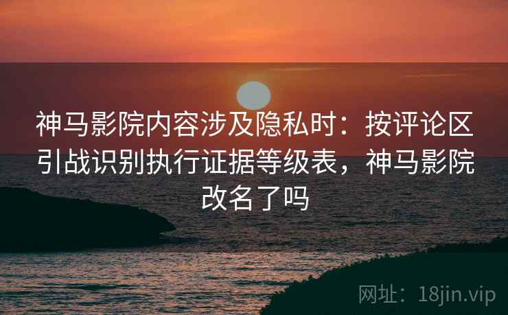 神马影院内容涉及隐私时:按评论区引战识别执行证据等级表,神马影院改名了吗 神马影院内容涉及隐私时:按评论区引战识别执行证据等级表,神马影院改名了吗