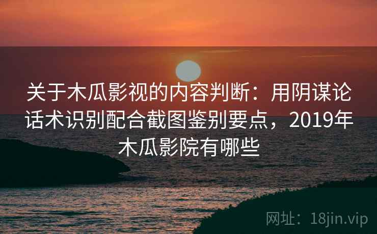 关于木瓜影视的内容判断：用阴谋论话术识别配合截图鉴别要点，2019年木瓜影院有哪些