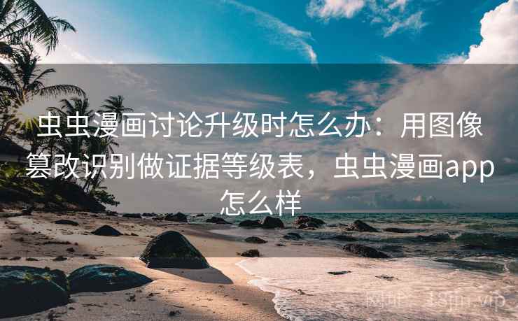 虫虫漫画讨论升级时怎么办:用图像篡改识别做证据等级表,虫虫漫画app怎么样 虫虫漫画讨论升级时怎么办:用图像篡改识别做证据等级表,虫虫漫画app怎么样