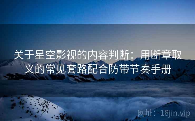 关于星空影视的内容判断：用断章取义的常见套路配合防带节奏手册