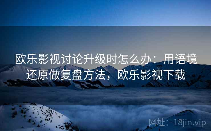 欧乐影视讨论升级时怎么办:用语境还原做复盘方法,欧乐影视下载 欧乐影视讨论升级时怎么办:用语境还原做复盘方法,欧乐影视下载