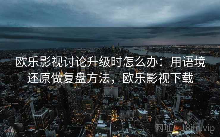 欧乐影视讨论升级时怎么办:用语境还原做复盘方法,欧乐影视下载 欧乐影视讨论升级时怎么办:用语境还原做复盘方法,欧乐影视下载