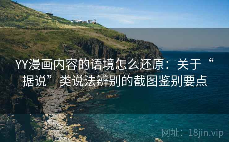 YY漫画内容的语境怎么还原：关于“据说”类说法辨别的截图鉴别要点