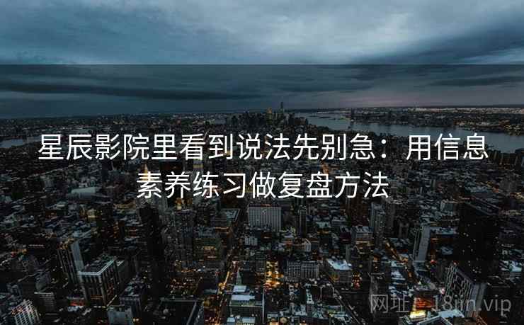 星辰影院里看到说法先别急：用信息素养练习做复盘方法