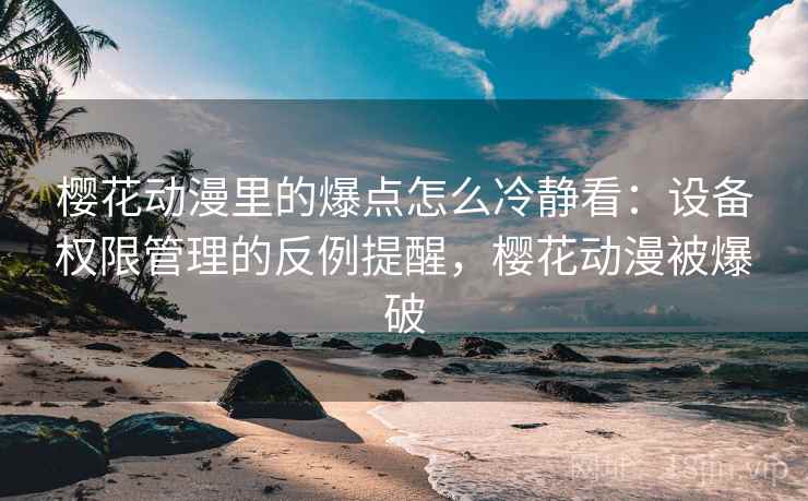 樱花动漫里的爆点怎么冷静看：设备权限管理的反例提醒，樱花动漫被爆破