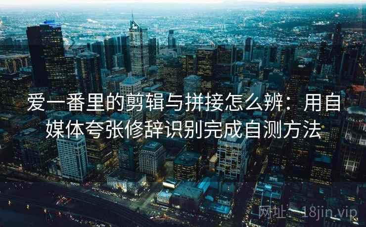 爱一番里的剪辑与拼接怎么辨：用自媒体夸张修辞识别完成自测方法