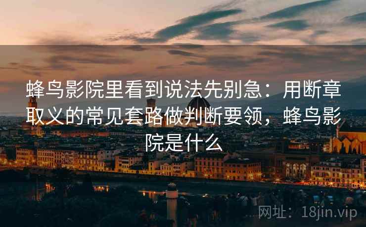 蜂鸟影院里看到说法先别急：用断章取义的常见套路做判断要领，蜂鸟影院是什么