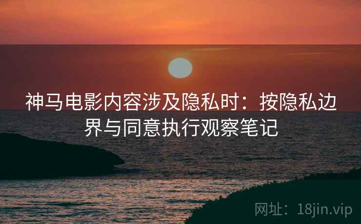神马电影内容涉及隐私时:按隐私边界与同意执行观察笔记 神马电影内容涉及隐私时:按隐私边界与同意执行观察笔记